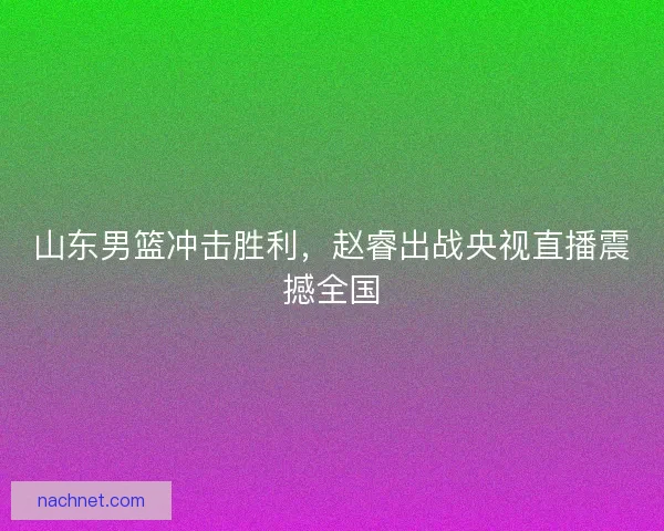 山东男篮冲击胜利,赵睿出战央视直播震撼全国 山东男篮冲击胜利,赵睿出战央视直播震撼全国