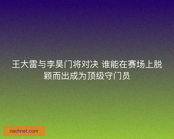 王大雷与李昊门将对决 谁能在赛场上脱颖而出成为顶级守门员 王大雷与李昊门将对决 谁能在赛场上脱颖而出成为顶级守门员