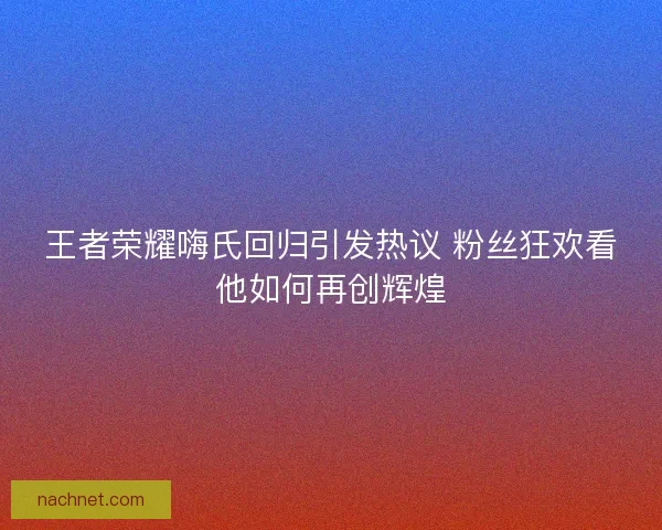 王者荣耀嗨氏回归引发热议 粉丝狂欢看他如何再创辉煌
