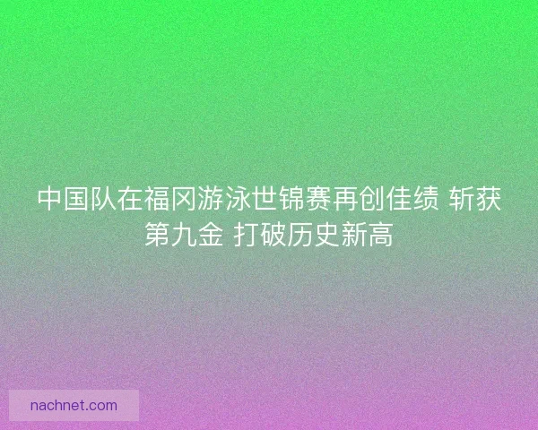 中国队在福冈游泳世锦赛再创佳绩 斩获第九金 打破历史新高
