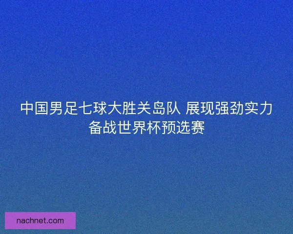 中国男足七球大胜关岛队 展现强劲实力备战世界杯预选赛
